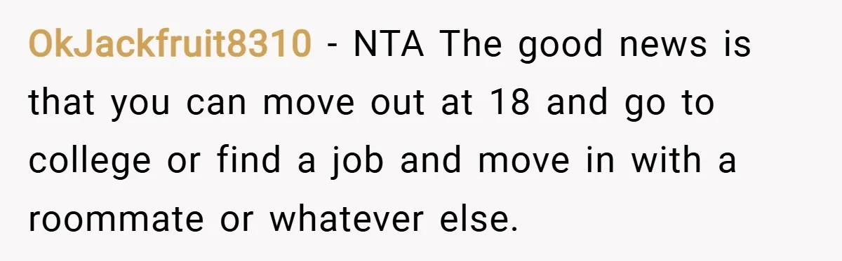 OkJackfruit8310 − NTA The good news is that you can move out at 18 and go to college or find a job and move in with a roommate or whatever...