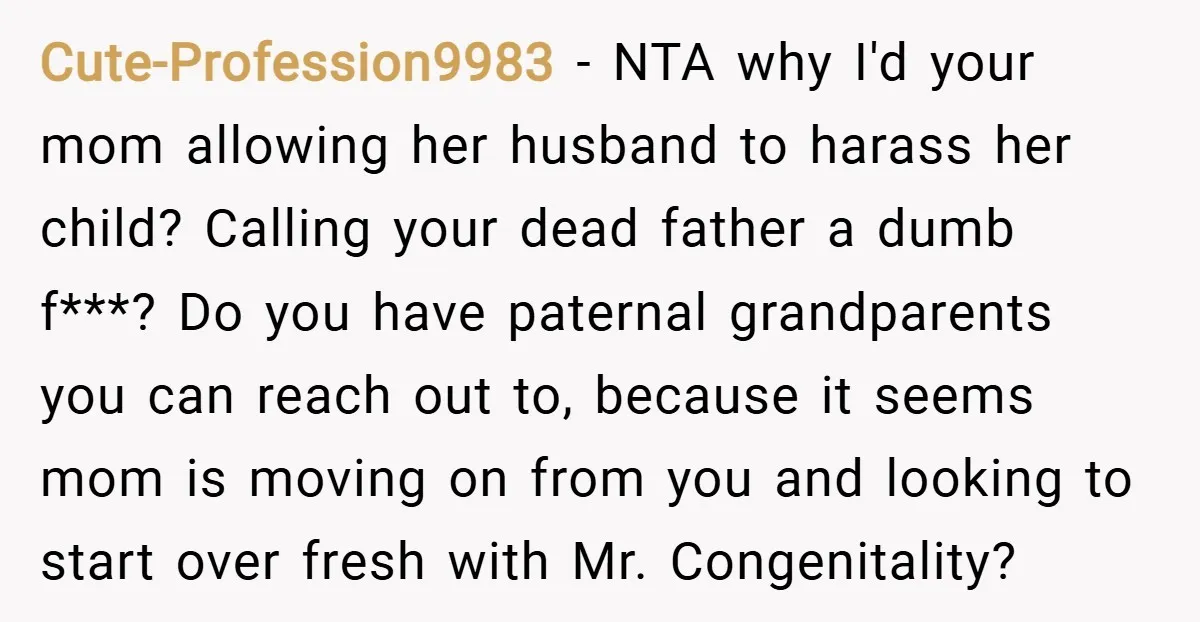 Cute-Profession9983 − NTA why I'd your mom allowing her husband to harass her child? Calling your dead father a dumb f***? Do you have paternal grandparents you can reach out...