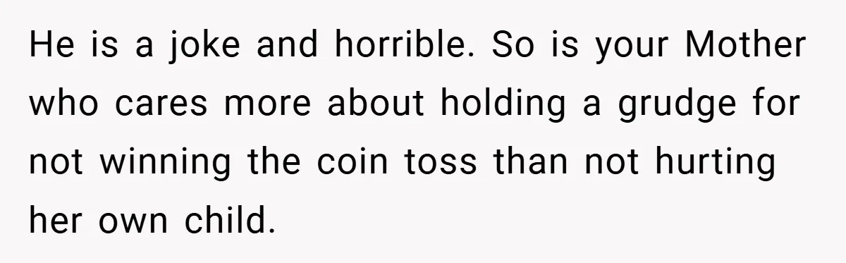 He is a joke and horrible. So is your Mother who cares more about holding a grudge for not winning the coin toss than not hurting her own child.