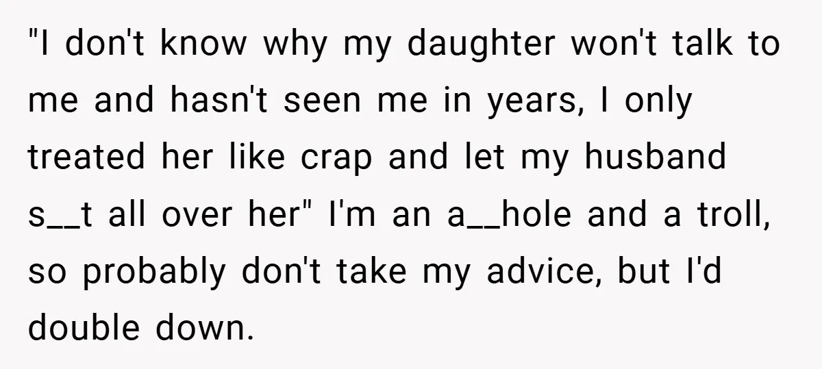 "I don't know why my daughter won't talk to me and hasn't seen me in years, I only treated her like crap and let my husband s__t all over her"...