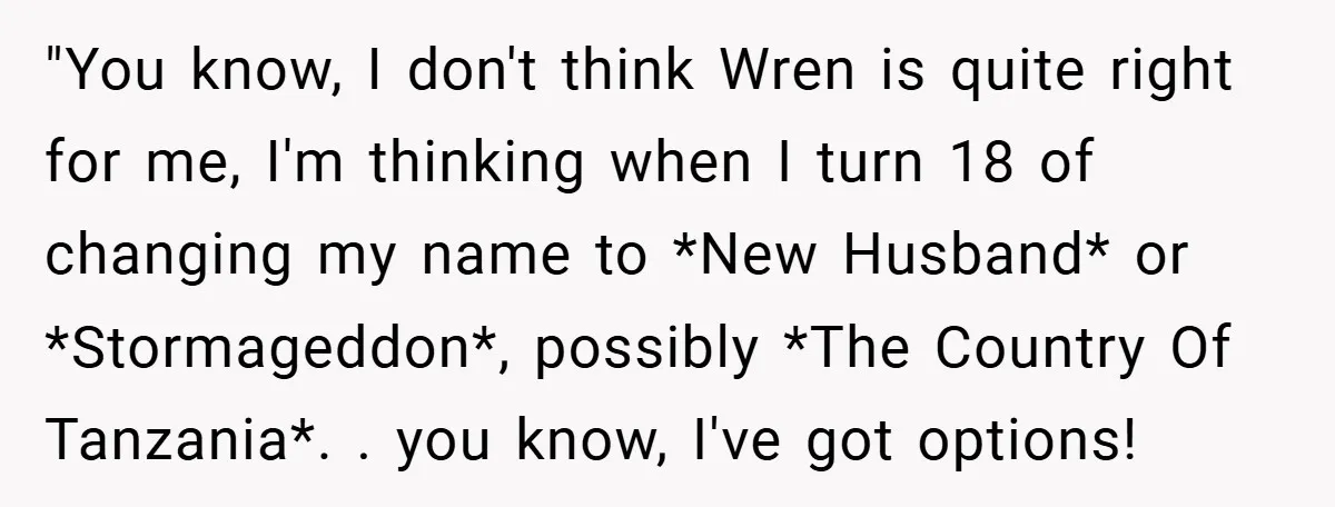 "You know, I don't think Wren is quite right for me, I'm thinking when I turn 18 of changing my name to *New Husband* or *Stormageddon*, possibly *The Country Of...