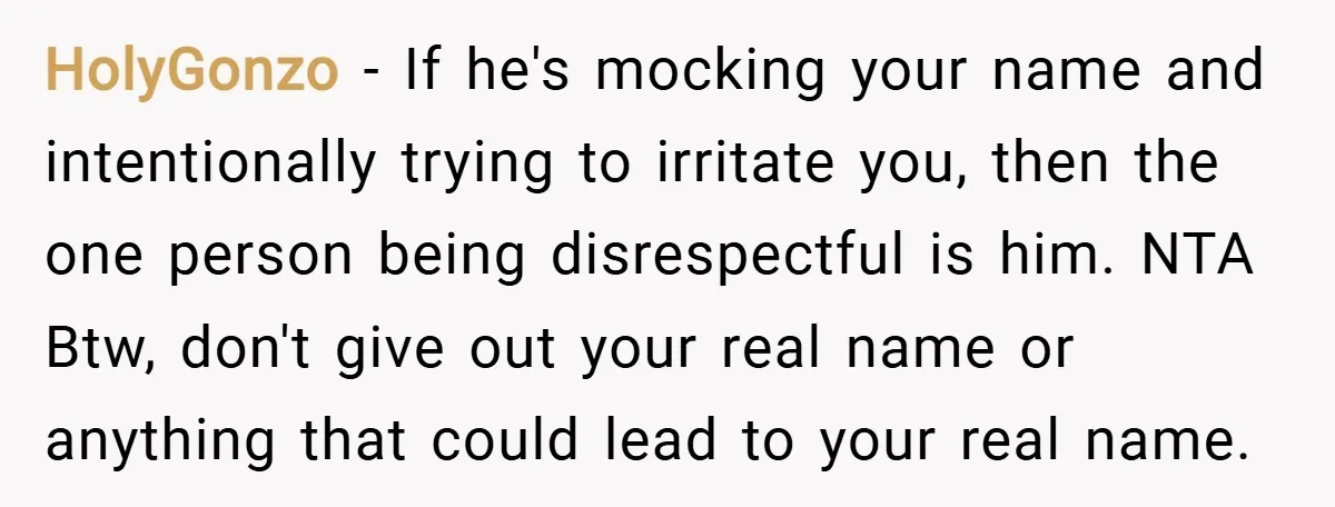 HolyGonzo − If he's mocking your name and intentionally trying to irritate you, then the one person being disrespectful is him. NTA Btw, don't give out your real name or...