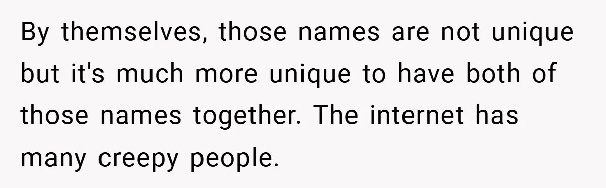 By themselves, those names are not unique but it's much more unique to have both of those names together. The internet has many creepy people.