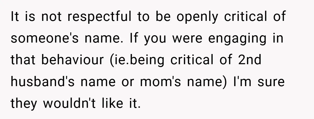It is not respectful to be openly critical of someone's name. If you were engaging in that behaviour (ie.being critical of 2nd husband's name or mom's name) I'm sure they...