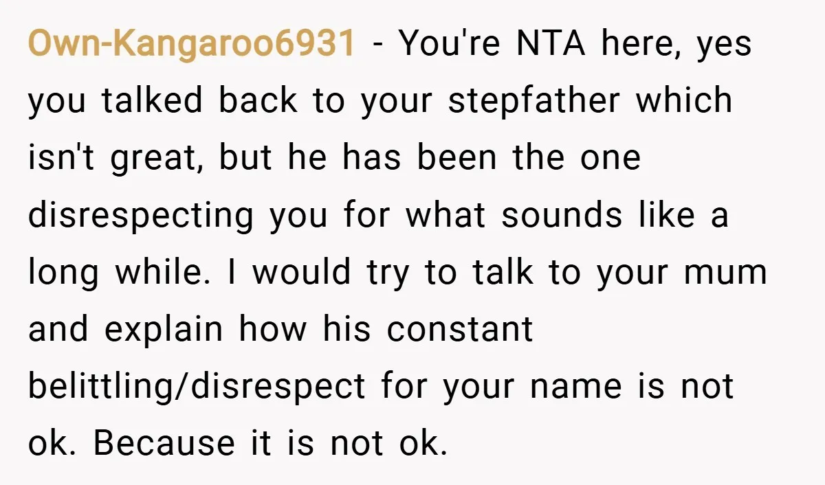 Own-Kangaroo6931 − You're NTA here, yes you talked back to your stepfather which isn't great, but he has been the one disrespecting you for what sounds like a long while....