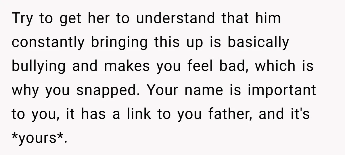 Try to get her to understand that him constantly bringing this up is basically bullying and makes you feel bad, which is why you snapped. Your name is important to...