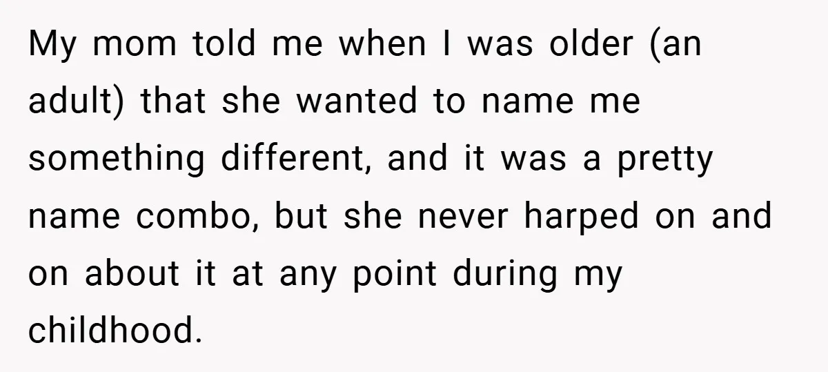 My mom told me when I was older (an adult) that she wanted to name me something different, and it was a pretty name combo, but she never harped on...