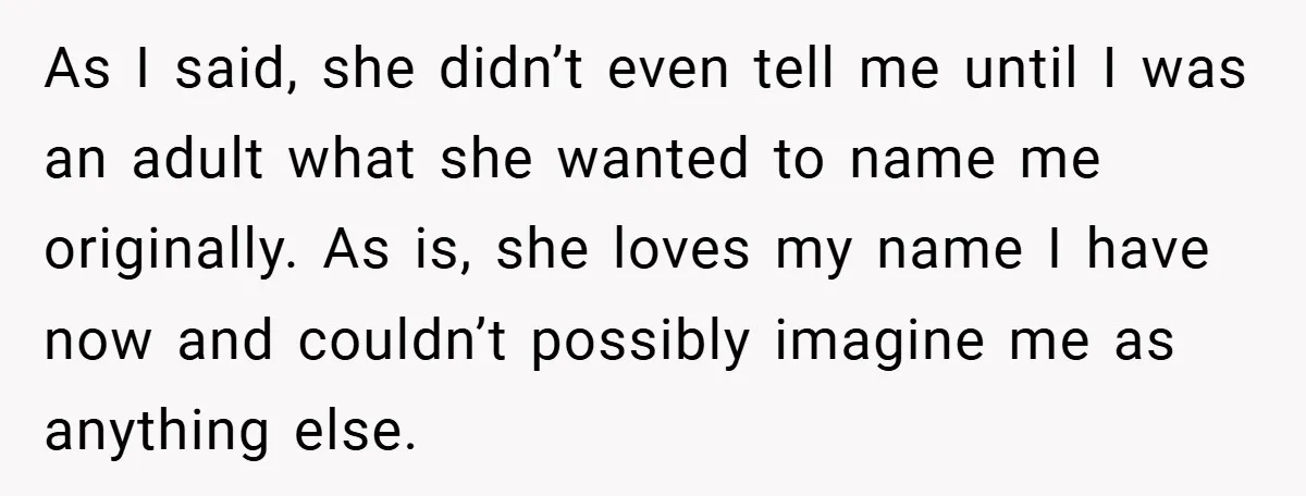 As I said, she didn’t even tell me until I was an adult what she wanted to name me originally. As is, she loves my name I have now and...