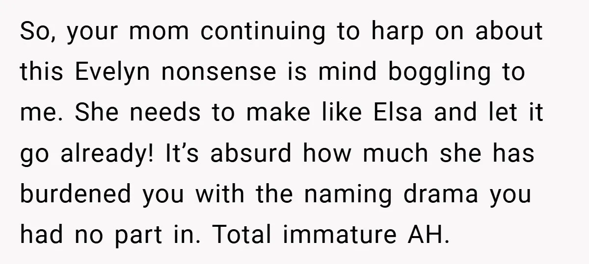 So, your mom continuing to harp on about this Evelyn nonsense is mind boggling to me. She needs to make like Elsa and let it go already! It’s absurd how...