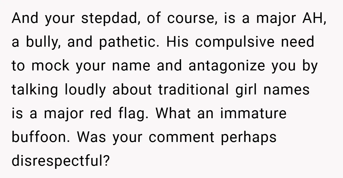 And your stepdad, of course, is a major AH, a bully, and pathetic. His compulsive need to mock your name and antagonize you by talking loudly about traditional girl names...