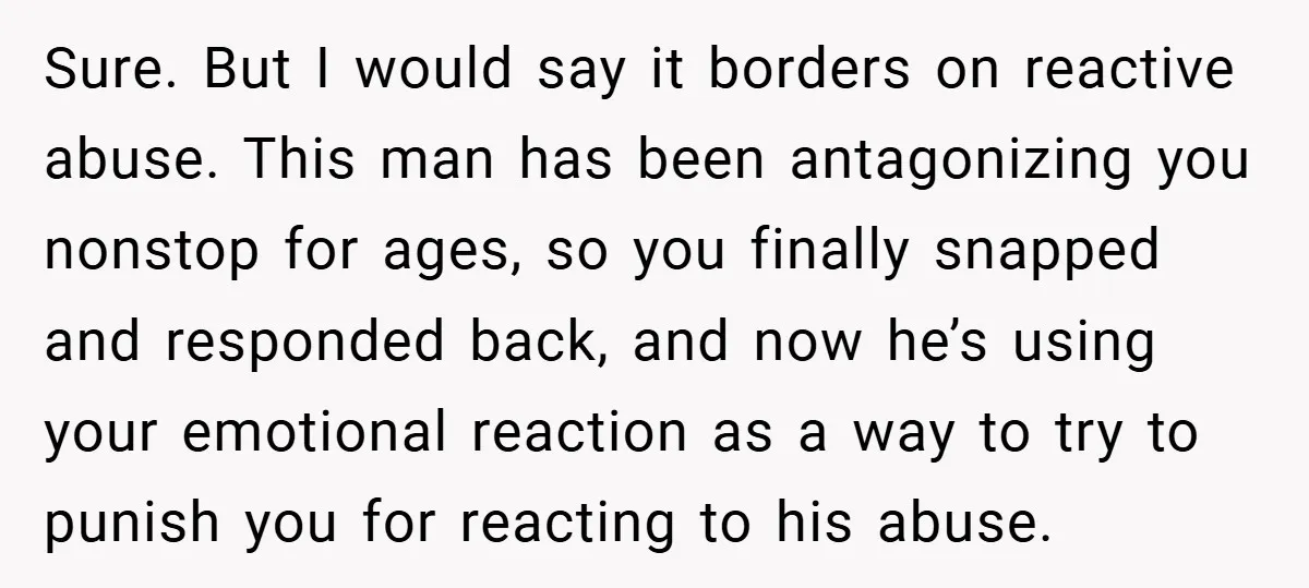 Sure. But I would say it borders on reactive abuse. This man has been antagonizing you nonstop for ages, so you finally snapped and responded back, and now he’s using...