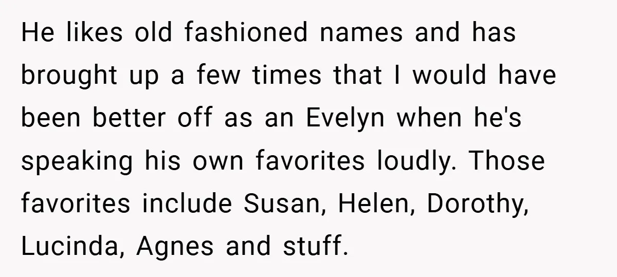 He likes old fashioned names and has brought up a few times that I would have been better off as an Evelyn when he's speaking his own favorites loudly. Those...