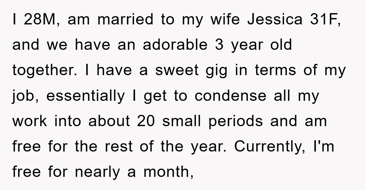 I 28M, am married to my wife Jessica 31F, and we have an adorable 3 year old together. I have a sweet gig in terms of my job, essentially I...