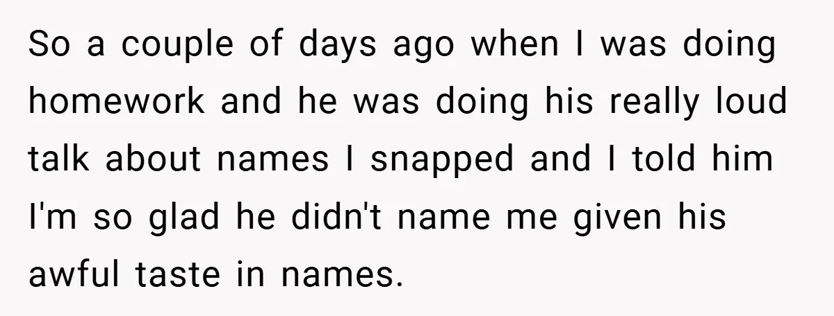 So a couple of days ago when I was doing homework and he was doing his really loud talk about names I snapped and I told him I'm so glad...