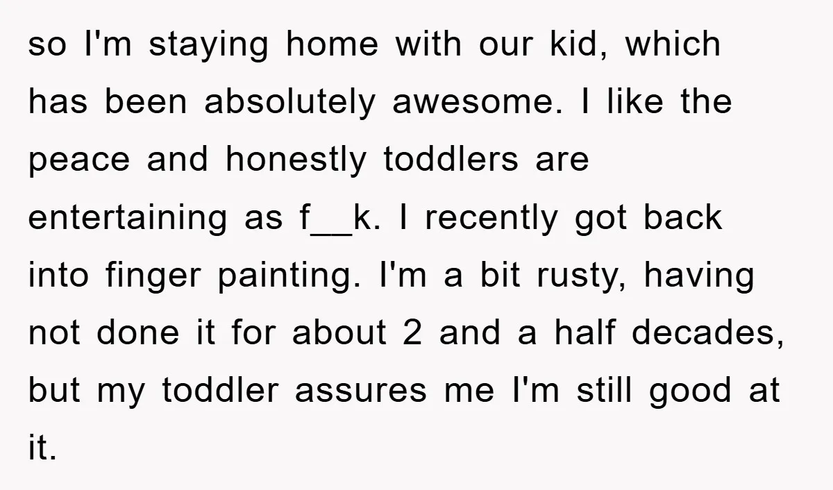 so I'm staying home with our kid, which has been absolutely awesome. I like the peace and honestly toddlers are entertaining as f__k. I recently got back into finger painting....