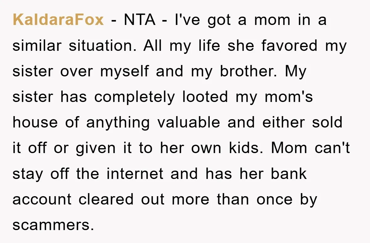 KaldaraFox − NTA - I've got a mom in a similar situation. All my life she favored my sister over myself and my brother. My sister has completely looted my...
