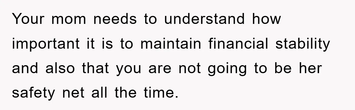 Your mom needs to understand how important it is to maintain financial stability and also that you are not going to be her safety net all the time.