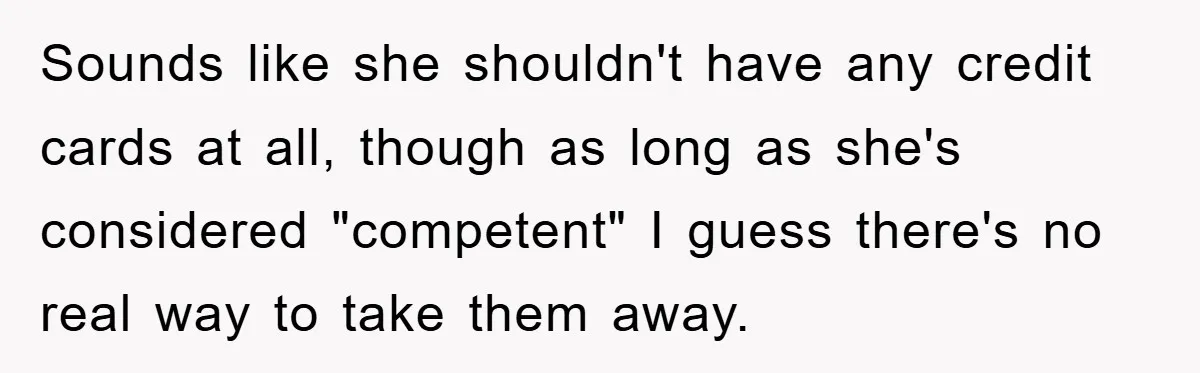 Sounds like she shouldn't have any credit cards at all, though as long as she's considered "competent" I guess there's no real way to take them away.