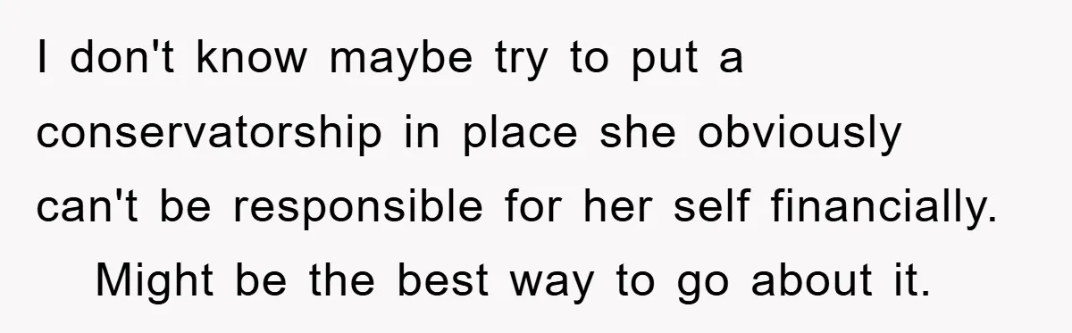 I don't know maybe try to put a conservatorship in place she obviously can't be responsible for her self financially.    Might be the best way to go about it.