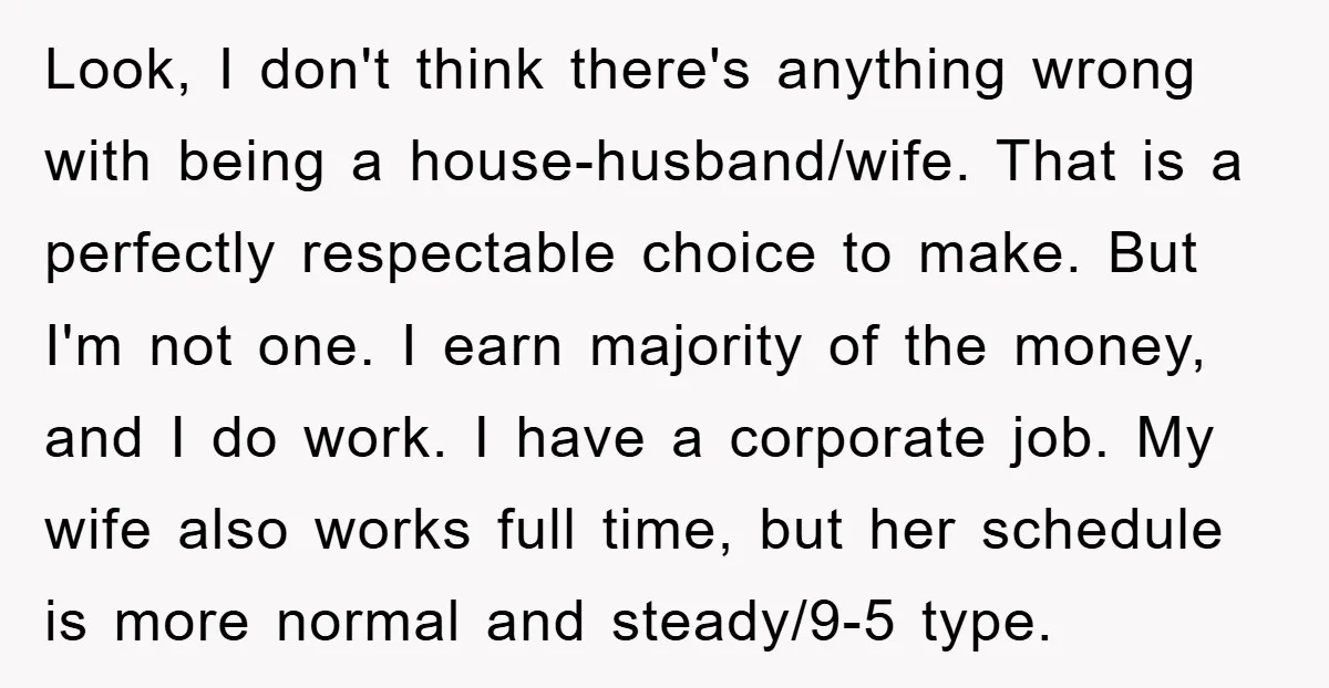 Look, I don't think there's anything wrong with being a house-husband/wife. That is a perfectly respectable choice to make. But I'm not one. I earn majority of the money, and...