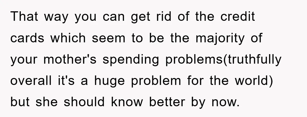 That way you can get rid of the credit cards which seem to be the majority of your mother's spending problems(truthfully overall it's a huge problem for the world) but...