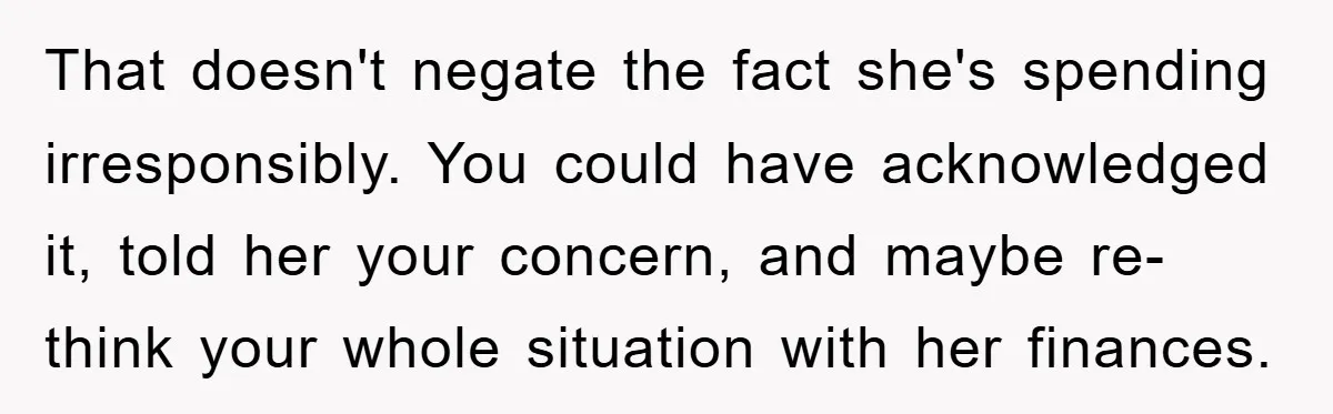 That doesn't negate the fact she's spending irresponsibly. You could have acknowledged it, told her your concern, and maybe re-think your whole situation with her finances.