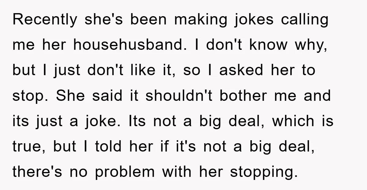Recently she's been making jokes calling me her househusband. I don't know why, but I just don't like it, so I asked her to stop. She said it shouldn't bother...