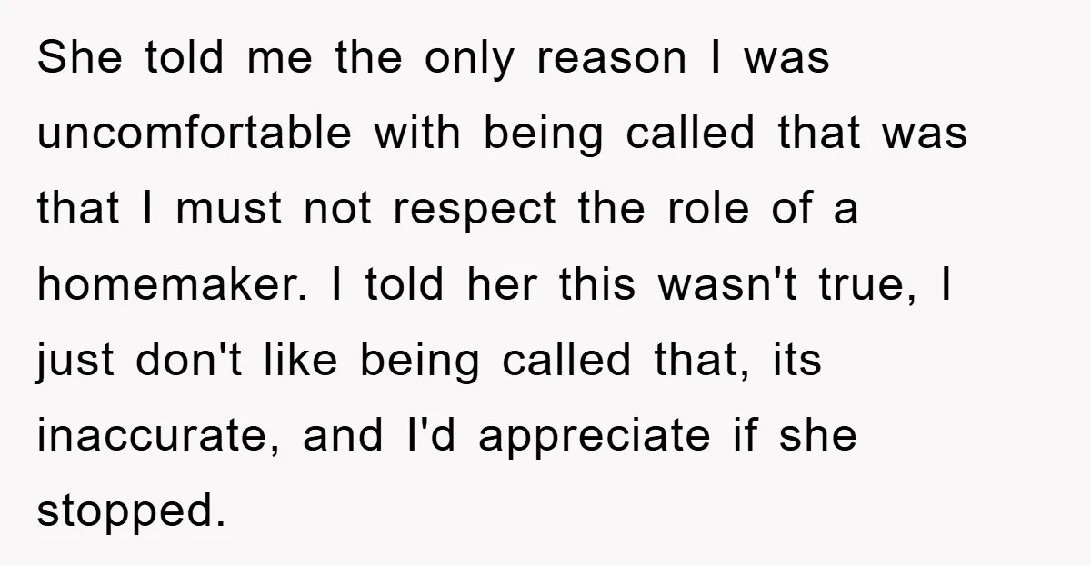 She told me the only reason I was uncomfortable with being called that was that I must not respect the role of a homemaker. I told her this wasn't true,...