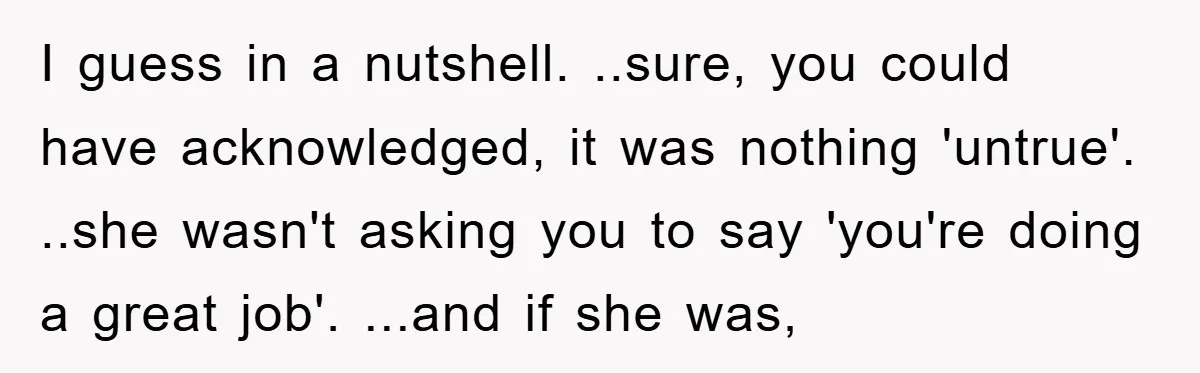 I guess in a nutshell. ..sure, you could have acknowledged, it was nothing 'untrue'. ..she wasn't asking you to say 'you're doing a great job'. ...and if she was,
