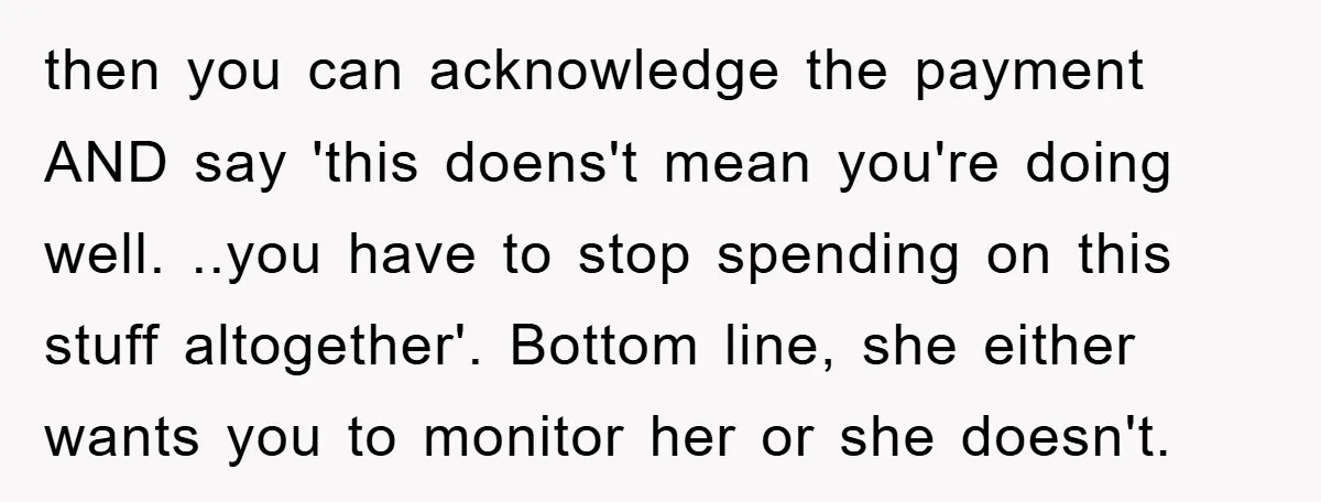 then you can acknowledge the payment AND say 'this doens't mean you're doing well. ..you have to stop spending on this stuff altogether'. Bottom line, she either wants you to...