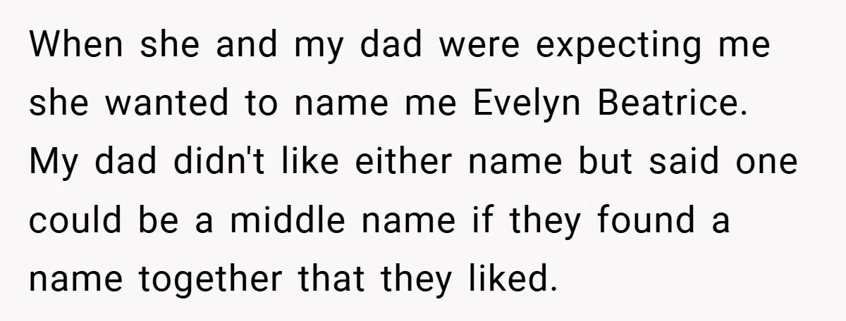 When she and my dad were expecting me she wanted to name me Evelyn Beatrice. My dad didn't like either name but said one could be a middle name if...