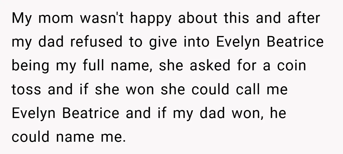 My mom wasn't happy about this and after my dad refused to give into Evelyn Beatrice being my full name, she asked for a coin toss and if she won...