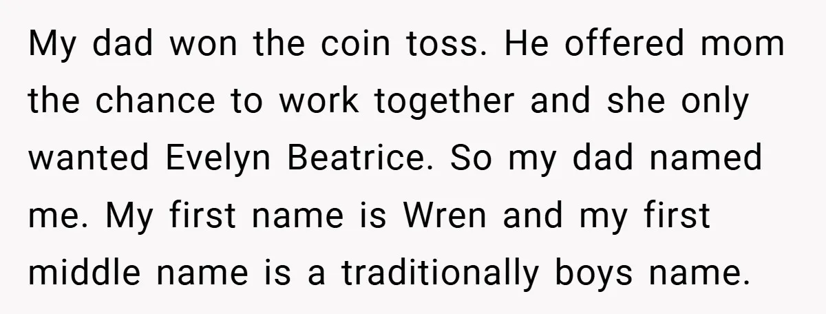 My dad won the coin toss. He offered mom the chance to work together and she only wanted Evelyn Beatrice. So my dad named me. My first name is Wren...