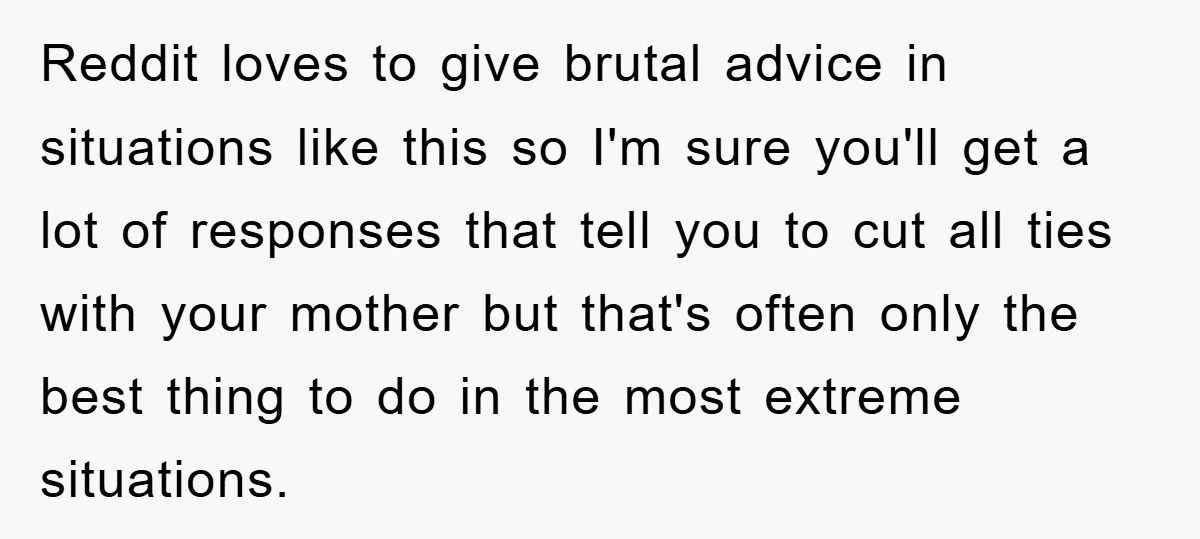 Reddit loves to give brutal advice in situations like this so I'm sure you'll get a lot of responses that tell you to cut all ties with your mother but...