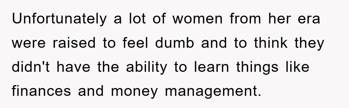 Unfortunately a lot of women from her era were raised to feel dumb and to think they didn't have the ability to learn things like finances and money management.