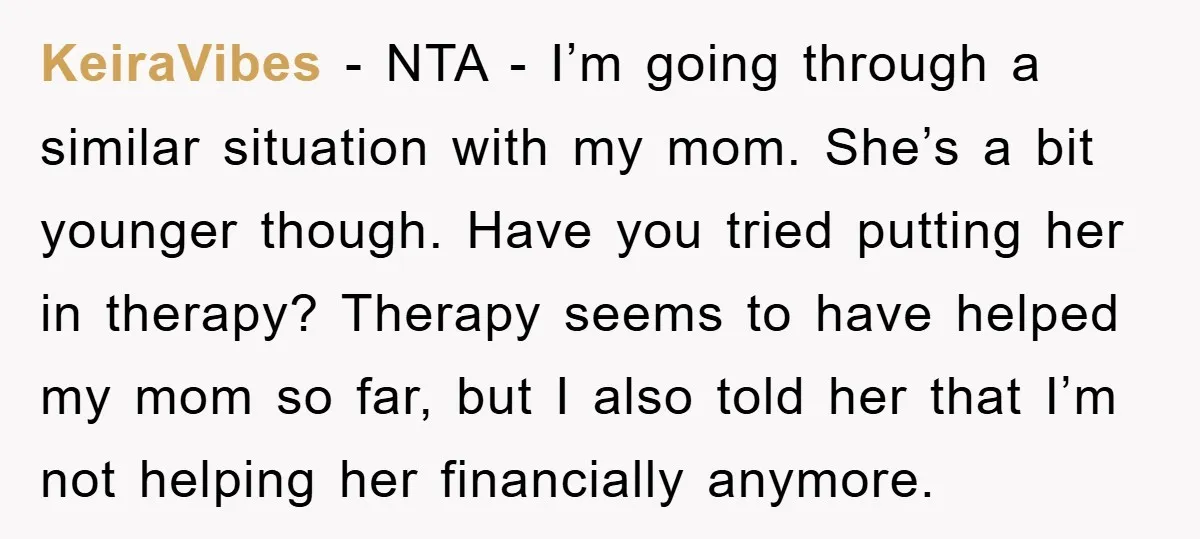 KeiraVibes − NTA - I’m going through a similar situation with my mom. She’s a bit younger though. Have you tried putting her in therapy? Therapy seems to have helped...