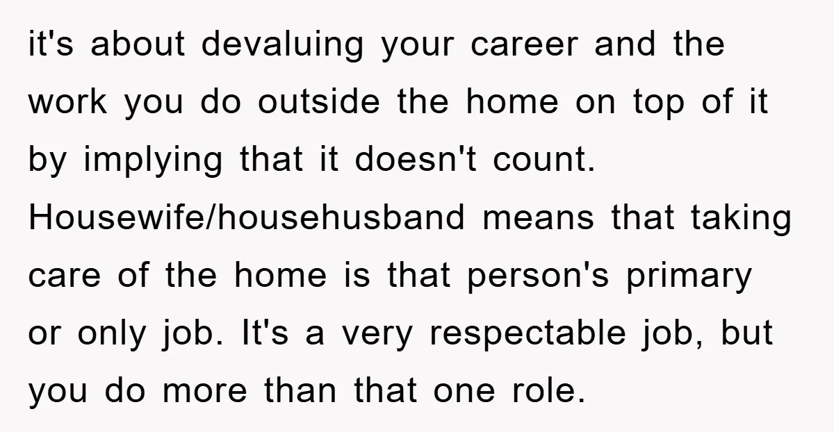 it's about devaluing your career and the work you do outside the home on top of it by implying that it doesn't count. Housewife/househusband means that taking care of the...