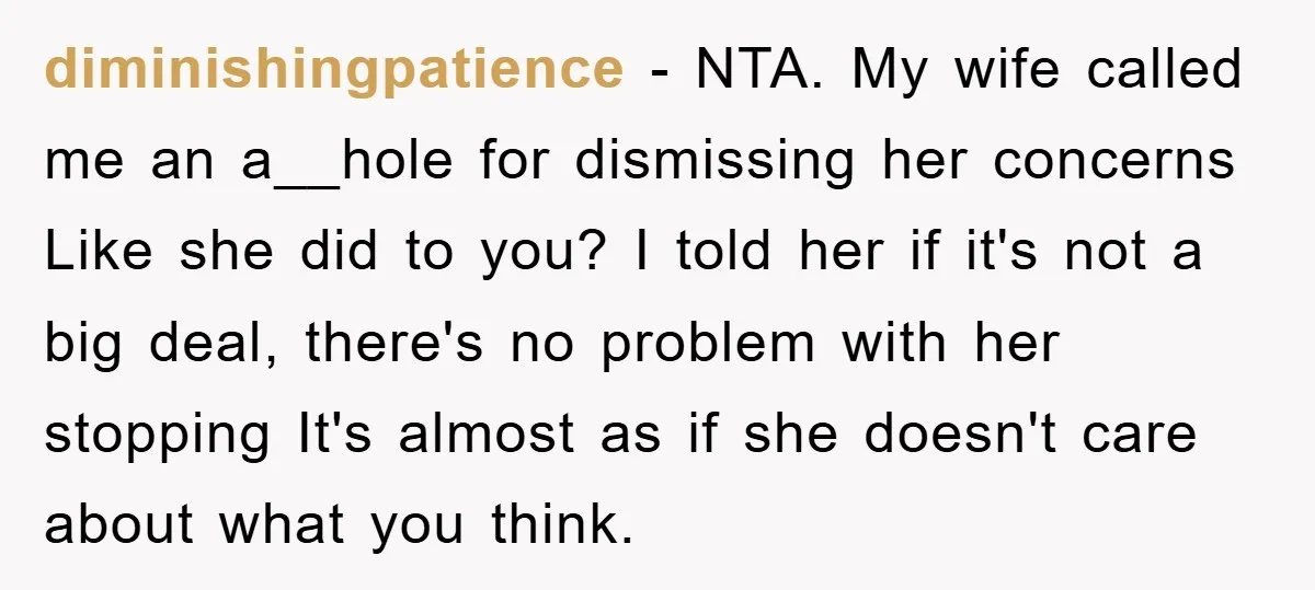 diminishingpatience − NTA. My wife called me an a__hole for dismissing her concerns Like she did to you? I told her if it's not a big deal, there's no problem...