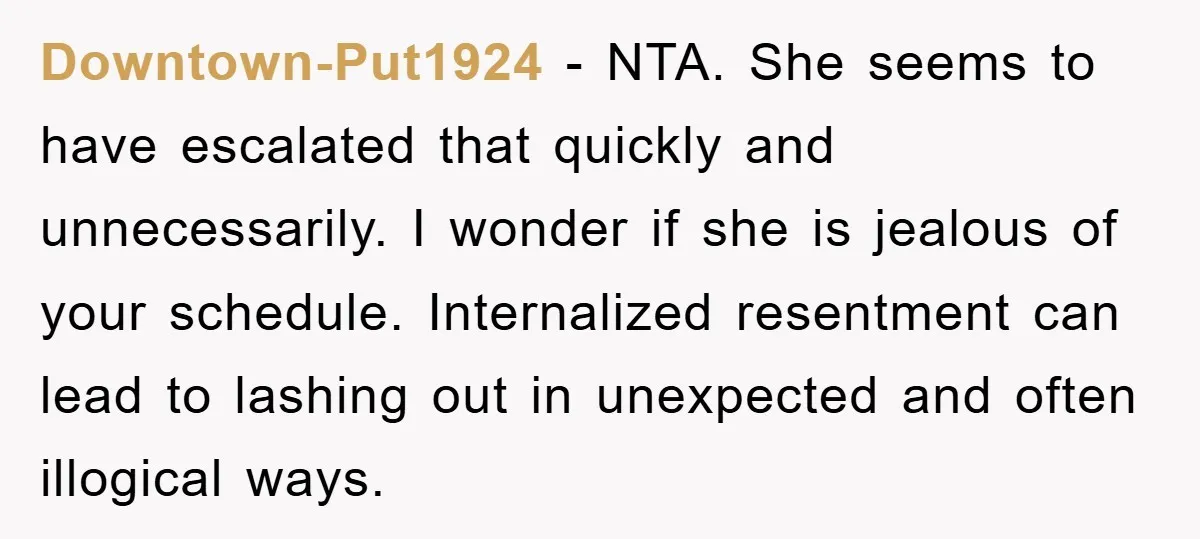 Downtown-Put1924 − NTA. She seems to have escalated that quickly and unnecessarily. I wonder if she is jealous of your schedule. Internalized resentment can lead to lashing out in unexpected...