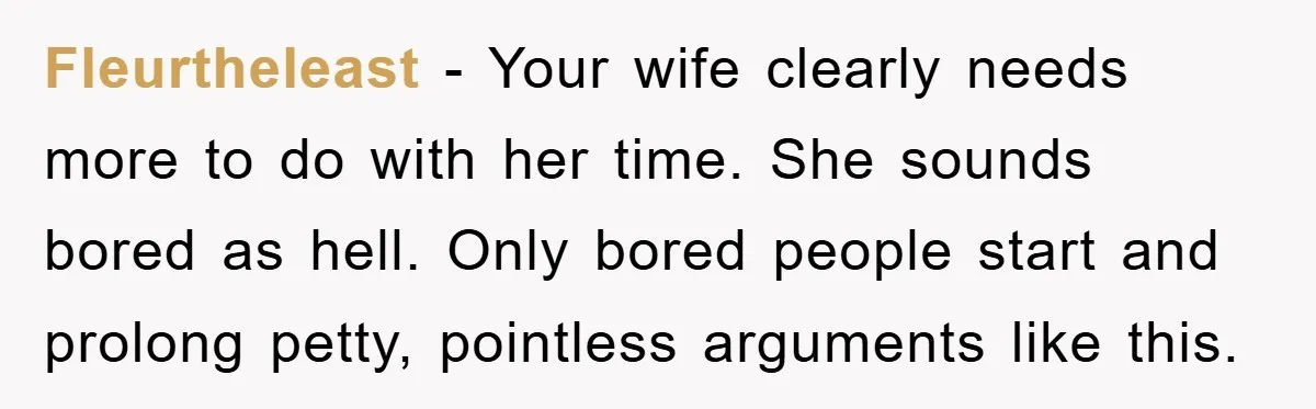 Fleurtheleast − Your wife clearly needs more to do with her time. She sounds bored as hell. Only bored people start and prolong petty, pointless arguments like this.