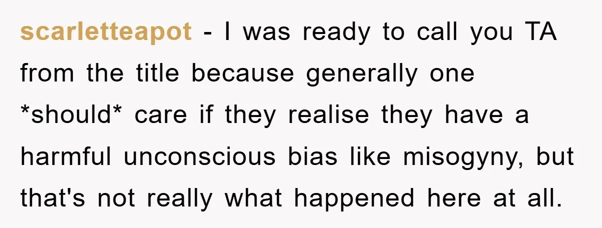 scarletteapot − I was ready to call you TA from the title because generally one *should* care if they realise they have a harmful unconscious bias like misogyny, but that's...