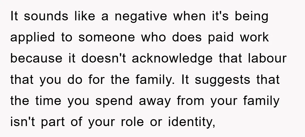 It sounds like a negative when it's being applied to someone who does paid work because it doesn't acknowledge that labour that you do for the family. It suggests that...
