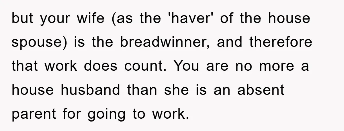 but your wife (as the 'haver' of the house spouse) is the breadwinner, and therefore that work does count. You are no more a house husband than she is an...