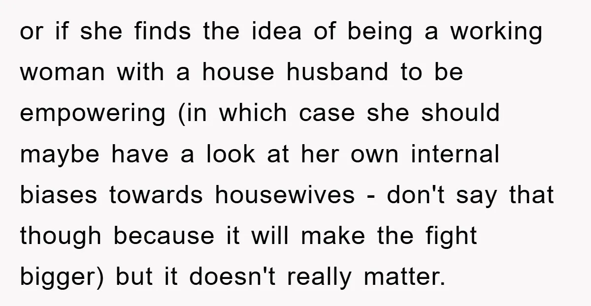 or if she finds the idea of being a working woman with a house husband to be empowering (in which case she should maybe have a look at her own...