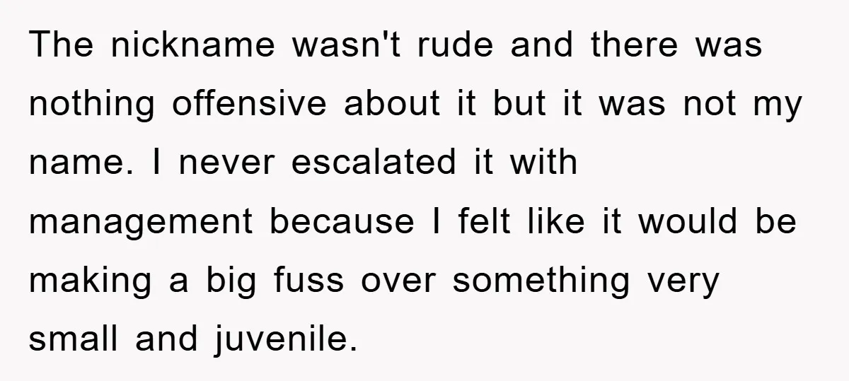The nickname wasn't rude and there was nothing offensive about it but it was not my name. I never escalated it with management because I felt like it would be...