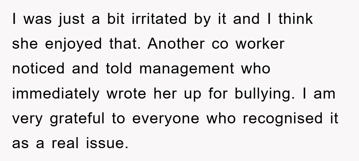 I was just a bit irritated by it and I think she enjoyed that. Another co worker noticed and told management who immediately wrote her up for bullying. I am...
