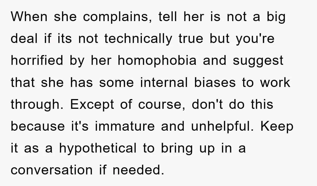 When she complains, tell her is not a big deal if its not technically true but you're horrified by her homophobia and suggest that she has some internal biases to...