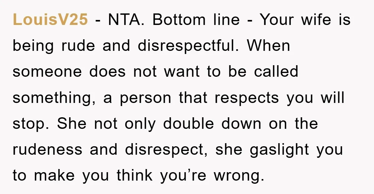 LouisV25 − NTA. Bottom line - Your wife is being rude and disrespectful. When someone does not want to be called something, a person that respects you will stop. She...