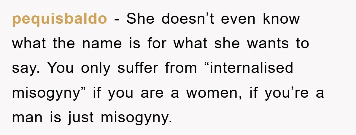 pequisbaldo − She doesn’t even know what the name is for what she wants to say. You only suffer from “internalised misogyny” if you are a women, if you’re a...
