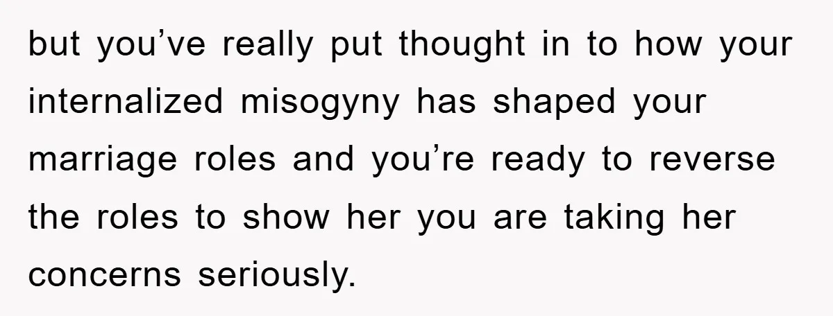 but you’ve really put thought in to how your internalized misogyny has shaped your marriage roles and you’re ready to reverse the roles to show her you are taking her...